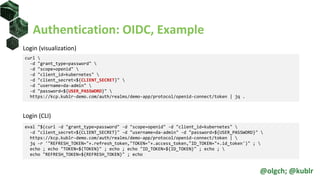 Authentication: OIDC, Example
Login (visualization)
Login (CLI)
curl 
-d "grant_type=password" 
-d "scope=openid" 
-d "client_id=kubernetes" 
-d "client_secret=${CLIENT_SECRET}" 
-d "username=da-admin" 
-d "password=${USER_PASSWORD}" 
https://kcp.kublr-demo.com/auth/realms/demo-app/protocol/openid-connect/token | jq .
eval "$(curl -d "grant_type=password" -d "scope=openid" -d "client_id=kubernetes" 
-d "client_secret=${CLIENT_SECRET}" -d "username=da-admin" -d "password=${USER_PASSWORD}" 
https://kcp.kublr-demo.com/auth/realms/demo-app/protocol/openid-connect/token | 
jq -r '"REFRESH_TOKEN="+.refresh_token,"TOKEN="+.access_token,"ID_TOKEN="+.id_token')" ; 
echo ; echo "TOKEN=${TOKEN}" ; echo ; echo "ID_TOKEN=${ID_TOKEN}" ; echo ; 
echo "REFRESH_TOKEN=${REFRESH_TOKEN}" ; echo
@olgch; @kublr
 