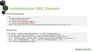 Authentication: OIDC, Example
Refresh (visualization)
Refresh (CLI)
curl 
-d "grant_type=refresh_token" 
-d "client_id=kubernetes" 
-d "client_secret=${CLIENT_SECRET}" 
-d "refresh_token=${REFRESH_TOKEN}" 
https://kcp.kublr-demo.com/auth/realms/demo-app/protocol/openid-connect/token | jq -r .
eval "$(curl -d "grant_type=refresh_token" -d "client_id=kubernetes" 
-d "client_secret=${CLIENT_SECRET}" -d "refresh_token=${REFRESH_TOKEN}" 
https://kcp.kublr-demo.com/auth/realms/demo-app/protocol/openid-connect/token | 
jq -r '"REFRESH_TOKEN="+.refresh_token,"TOKEN="+.access_token,"ID_TOKEN="+.id_token')" ; 
echo ; echo "TOKEN=${TOKEN}" ; echo ; echo "ID_TOKEN=${ID_TOKEN}" ; echo ; 
echo "REFRESH_TOKEN=${REFRESH_TOKEN}"
@olgch; @kublr
 
