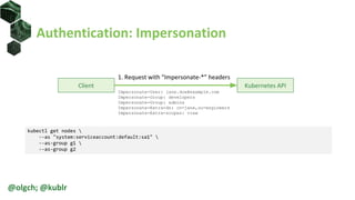 Authentication: Impersonation
Client Kubernetes API
1. Request with “Impersonate-*” headers
Impersonate-User: jane.doe@example.com
Impersonate-Group: developers
Impersonate-Group: admins
Impersonate-Extra-dn: cn=jane,ou=engineers
Impersonate-Extra-scopes: view
kubectl get nodes 
--as "system:serviceaccount:default:sa1" 
--as-group g1 
--as-group g2
@olgch; @kublr
 