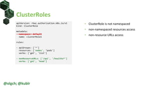 ClusterRoles
• ClusterRole is not namespaced
• non-namespaced resources access
• non-resource URLs access
@olgch; @kublr
apiVersion: rbac.authorization.k8s.io/v1
kind: ClusterRole
metadata:
namespace: default
name: clusterRole1
rules:
- apiGroups: ['*']
resources: ['nodes', ‘pods']
verbs: ['get', 'list']
- nonResourceURLs: ['/api', '/healthz*']
verbs: ['get', 'head']
 