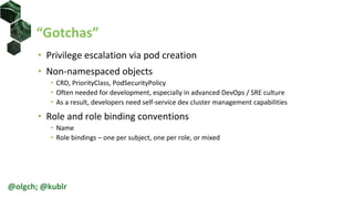 “Gotchas”
• Privilege escalation via pod creation
• Non-namespaced objects
• CRD, PriorityClass, PodSecurityPolicy
• Often needed for development, especially in advanced DevOps / SRE culture
• As a result, developers need self-service dev cluster management capabilities
• Role and role binding conventions
• Name
• Role bindings – one per subject, one per role, or mixed
@olgch; @kublr
 