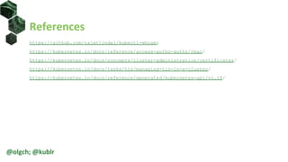 References
https://github.com/rajatjindal/kubectl-whoami
https://kubernetes.io/docs/reference/access-authn-authz/rbac/
https://kubernetes.io/docs/concepts/cluster-administration/certificates/
https://kubernetes.io/docs/tasks/tls/managing-tls-in-a-cluster/
https://kubernetes.io/docs/reference/generated/kubernetes-api/v1.18/
@olgch; @kublr
 