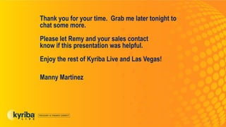 Thank you for your time. Grab me later tonight to
chat some more.
Please let Remy and your sales contact
know if this presentation was helpful.
Enjoy the rest of Kyriba Live and Las Vegas!
Manny Martinez
9
 