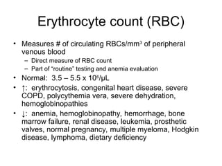 Erythrocyte count (RBC)
• Measures # of circulating RBCs/mm3
of peripheral
venous blood
– Direct measure of RBC count
– Part of “routine” testing and anemia evaluation
• Normal: 3.5 – 5.5 x 106
/μL
• ↑: erythrocytosis, congenital heart disease, severe
COPD, polycythemia vera, severe dehydration,
hemoglobinopathies
• ↓: anemia, hemoglobinopathy, hemorrhage, bone
marrow failure, renal disease, leukemia, prosthetic
valves, normal pregnancy, multiple myeloma, Hodgkin
disease, lymphoma, dietary deficiency
 