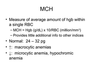 MCH
• Measure of average amount of hgb within
a single RBC
– MCH = Hgb (g/dL) x 10/RBC (million/mm3
)
– Provides little additional info to other indices
• Normal: 24 – 32 pg
• ↑: macrocytic anemias
• ↓: microcytic anemia, hypochromic
anemia
 