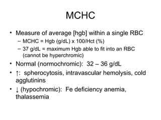 MCHC
• Measure of average [hgb] within a single RBC
– MCHC = Hgb (g/dL) x 100/Hct (%)
– 37 g/dL = maximum Hgb able to fit into an RBC
(cannot be hyperchromic)
• Normal (normochromic): 32 – 36 g/dL
• ↑: spherocytosis, intravascular hemolysis, cold
agglutinins
• ↓ (hypochromic): Fe deficiency anemia,
thalassemia
 