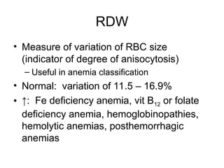 RDW
• Measure of variation of RBC size
(indicator of degree of anisocytosis)
– Useful in anemia classification
• Normal: variation of 11.5 – 16.9%
• ↑: Fe deficiency anemia, vit B12 or folate
deficiency anemia, hemoglobinopathies,
hemolytic anemias, posthemorrhagic
anemias
 