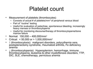 Platelet count
• Measurement of platelets (thrombocytes)
– Consists of actual # of platelets/mm3
of peripheral venous blood
– Part of “routine” testing
– Useful for evaluation of petechiae, spontaneous bleeding, increasingly
heavy menses or thrombocytopenia
– Useful for monitoring discourse/therapy of thrombocytopenia/bone
marrow failure
• Normal: 150,000 – 400,000/mm3
• Critical: < 50,000 or > 1,000,000/mm3
• ↑ (thrombocytosis): malignant disorders, polycythemia vera,
postsplenectomy syndrome, rheumatoid arthritis, Fe deficiency
anemia
• ↓ (thrombocytopenia): Hypersplenism, hemorrhage, immune
thrombocytopenia, leukemia & other myelofibrosis disorders, TTP,
DIC, SLE, chemotherapy, pernicious anemia
 