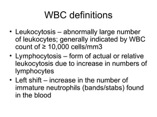 WBC definitions
• Leukocytosis – abnormally large number
of leukocytes; generally indicated by WBC
count of ≥ 10,000 cells/mm3
• Lymphocytosis – form of actual or relative
leukocytosis due to increase in numbers of
lymphocytes
• Left shift – increase in the number of
immature neutrophils (bands/stabs) found
in the blood
 