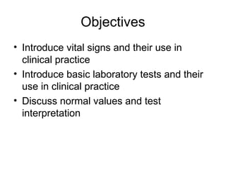 Objectives
• Introduce vital signs and their use in
clinical practice
• Introduce basic laboratory tests and their
use in clinical practice
• Discuss normal values and test
interpretation
 