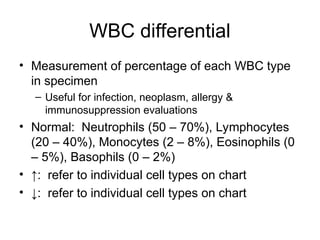 WBC differential
• Measurement of percentage of each WBC type
in specimen
– Useful for infection, neoplasm, allergy &
immunosuppression evaluations
• Normal: Neutrophils (50 – 70%), Lymphocytes
(20 – 40%), Monocytes (2 – 8%), Eosinophils (0
– 5%), Basophils (0 – 2%)
• ↑: refer to individual cell types on chart
• ↓: refer to individual cell types on chart
 
