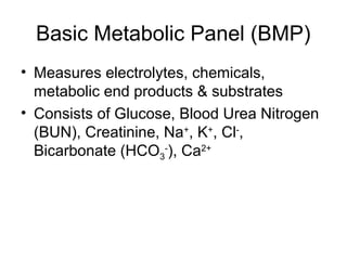 Basic Metabolic Panel (BMP)
• Measures electrolytes, chemicals,
metabolic end products & substrates
• Consists of Glucose, Blood Urea Nitrogen
(BUN), Creatinine, Na+
, K+
, Cl-
,
Bicarbonate (HCO3
-
), Ca2+
 