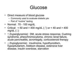 Glucose
• Direct measure of blood glucose
– Commonly used to evaluate diabetic pts
– Part of “routine” testing
• Normal: 70 - 100 mg/dL
• Critical: < 50 and > 400 mg/dL (♂) or < 40 and > 400
mg/dL (♀)
• ↑ (hyperglycemia): DM, acute stress response, Cushing
syndrome, pheochromocytoma, chronic renal failure,
acute pancreatitis, acromegaly, corticosteroid therapy
• ↓ (hypoglycemia): insulinoma, hypothyroidism,
hypopituitarism, Addison disease, extensive liver
disease, insulin overdose, starvation
 