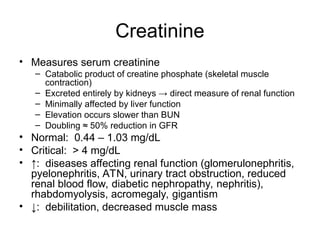 Creatinine
• Measures serum creatinine
– Catabolic product of creatine phosphate (skeletal muscle
contraction)
– Excreted entirely by kidneys → direct measure of renal function
– Minimally affected by liver function
– Elevation occurs slower than BUN
– Doubling ≈ 50% reduction in GFR
• Normal: 0.44 – 1.03 mg/dL
• Critical: > 4 mg/dL
• ↑: diseases affecting renal function (glomerulonephritis,
pyelonephritis, ATN, urinary tract obstruction, reduced
renal blood flow, diabetic nephropathy, nephritis),
rhabdomyolysis, acromegaly, gigantism
• ↓: debilitation, decreased muscle mass
 