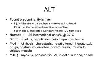 ALT
• Found predominantly in liver
– Injury/disease to parenchyma → release into blood
– ID & monitor hepatocellular diseases of liver
– If jaundiced, implicates liver rather than RBC hemolysis
• Normal: 4 – 36 international units/L @ 37°C
• Sig ↑: hepatitis, hepatic necrosis, hepatic ischemia
• Mod ↑: cirrhosis, cholestasis, hepatic tumor, hepatotoxic
drugs, obstructive jaundice, severe burns, trauma to
striated muscle
• Mild ↑: myositis, pancreatitis, MI, infectious mono, shock
 