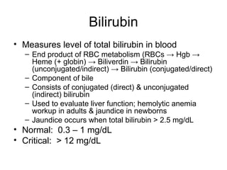 Bilirubin
• Measures level of total bilirubin in blood
– End product of RBC metabolism (RBCs → Hgb →
Heme (+ globin) → Biliverdin → Bilirubin
(unconjugated/indirect) → Bilirubin (conjugated/direct)
– Component of bile
– Consists of conjugated (direct) & unconjugated
(indirect) bilirubin
– Used to evaluate liver function; hemolytic anemia
workup in adults & jaundice in newborns
– Jaundice occurs when total bilirubin > 2.5 mg/dL
• Normal: 0.3 – 1 mg/dL
• Critical: > 12 mg/dL
 
