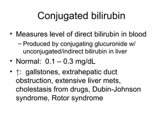Conjugated bilirubin
• Measures level of direct bilirubin in blood
– Produced by conjugating glucuronide w/
unconjugated/indirect bilirubin in liver
• Normal: 0.1 – 0.3 mg/dL
• ↑: gallstones, extrahepatic duct
obstruction, extensive liver mets,
cholestasis from drugs, Dubin-Johnson
syndrome, Rotor syndrome
 