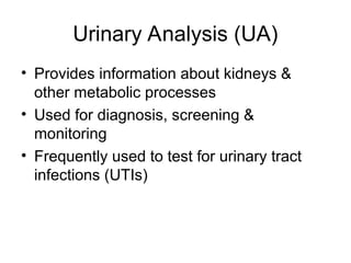Urinary Analysis (UA)
• Provides information about kidneys &
other metabolic processes
• Used for diagnosis, screening &
monitoring
• Frequently used to test for urinary tract
infections (UTIs)
 