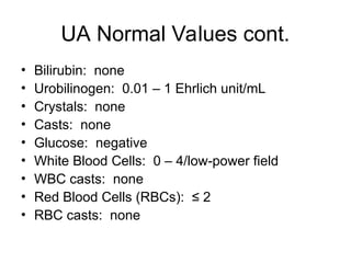 UA Normal Values cont.
• Bilirubin: none
• Urobilinogen: 0.01 – 1 Ehrlich unit/mL
• Crystals: none
• Casts: none
• Glucose: negative
• White Blood Cells: 0 – 4/low-power field
• WBC casts: none
• Red Blood Cells (RBCs): ≤ 2
• RBC casts: none
 