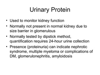 Urinary Protein
• Used to monitor kidney function
• Normally not present in normal kidney due to
size barrier in glomerulous
• Normally tested by dipstick method,
quantification requires 24-hour urine collection
• Presence (proteinuria) can indicate nephrotic
syndrome, multiple myeloma or complications of
DM, glomerulonephritis, amyloidosis
 