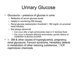 Urinary Glucose
• Glucosuria – presence of glucose in urine
– Reflection of serum glucose levels
– Helpful in monitoring DM therapy
– Renal glucose reabsorption threshold = 180 mg/dL (in proximal
renal tubules)
– Not always abnormal
• Can occur after a high-carbohydrate meal or IV dextrose fluids
• Can occur in diseases affecting renal tubules; genetic defects of
metabolism & glucose excretion
• ↑: DM & other causes of hyperglycemia, pregnancy,
renal glycosuria, Fanconi syndrome, Hereditary defects
in metabolism of other reducing substances, ↑ ICP,
nephrotoxic chemicals
 