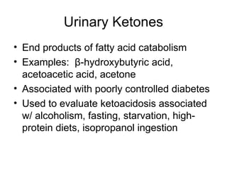 Urinary Ketones
• End products of fatty acid catabolism
• Examples: β-hydroxybutyric acid,
acetoacetic acid, acetone
• Associated with poorly controlled diabetes
• Used to evaluate ketoacidosis associated
w/ alcoholism, fasting, starvation, high-
protein diets, isopropanol ingestion
 
