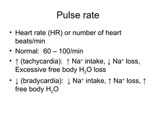 Pulse rate
• Heart rate (HR) or number of heart
beats/min
• Normal: 60 – 100/min
• ↑ (tachycardia): ↑ Na+
intake, ↓ Na+
loss,
Excessive free body H2O loss
• ↓ (bradycardia): ↓ Na+
intake, ↑ Na+
loss, ↑
free body H2O
 