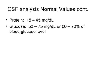 CSF analysis Normal Values cont.
• Protein: 15 – 45 mg/dL
• Glucose: 50 – 75 mg/dL or 60 – 70% of
blood glucose level
 