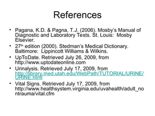 References
• Pagana, K.D. & Pagna, T.J. (2006). Mosby’s Manual of
Diagnostic and Laboratory Tests. St. Louis: Mosby
Elsevier.
• 27th
edition (2000). Stedman’s Medical Dictionary.
Baltimore: Lippincott Williams & Wilkins.
• UpToDate. Retrieved July 26, 2009, from
http://www.uptodateonline.com
• Urinalysis. Retrieved July 17, 2009, from
http://library.med.utah.edu/WebPath/TUTORIAL/URINE/
URINE.html
• Vital Signs. Retrieved July 17, 2009, from
http://www.healthsystem.virginia.edu/uvahealth/adult_no
ntrauma/vital.cfm
 