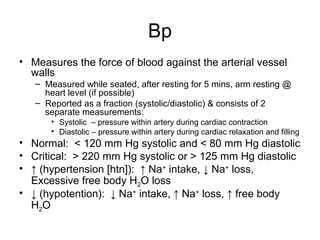Bp
• Measures the force of blood against the arterial vessel
walls
– Measured while seated, after resting for 5 mins, arm resting @
heart level (if possible)
– Reported as a fraction (systolic/diastolic) & consists of 2
separate measurements:
• Systolic – pressure within artery during cardiac contraction
• Diastolic – pressure within artery during cardiac relaxation and filling
• Normal: < 120 mm Hg systolic and < 80 mm Hg diastolic
• Critical: > 220 mm Hg systolic or > 125 mm Hg diastolic
• ↑ (hypertension [htn]): ↑ Na+
intake, ↓ Na+
loss,
Excessive free body H2O loss
• ↓ (hypotention): ↓ Na+
intake, ↑ Na+
loss, ↑ free body
H2O
 