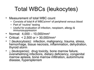 Total WBCs (leukocytes)
• Measurement of total WBC count
– Consists of total # of WBCs/mm3
of peripheral venous blood
– Part of “routine” testing
– Useful for evaluation of infection, neoplasm, allergy &
immunosuppression
• Normal: 4,000 – 10,000/mm3
• Critical: < 2,500 or > 30,000/mm3
• ↑ (leukocytosis): infection, malignancy, trauma, stress,
hemorrhage, tissue necrosis, inflammation, dehydration,
thyroid storm
• ↓ (leukopenia): drug toxicity, bone marrow failure,
overwhelming infections, dietary deficiency, congenital
marrow aplasia, bone marrow infiltration, autoimmune
disease, hypersplenism
 