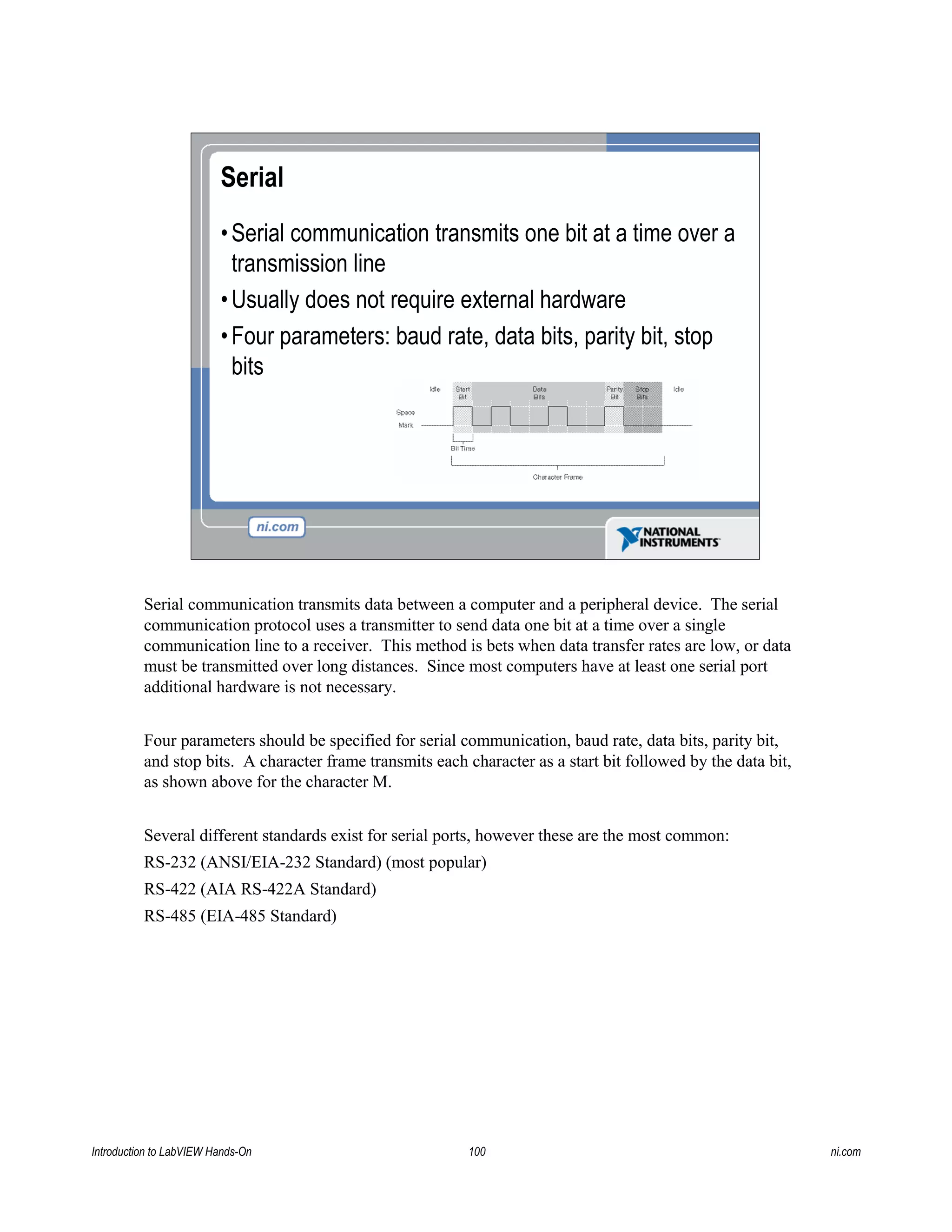 Serial
•Serial communication transmits one bit at a time over a
transmission line
•Usually does not require external hardware
•Four parameters: baud rate, data bits, parity bit, stop
bits
Serial communication transmits data between a computer and a peripheral device. The serial
communication protocol uses a transmitter to send data one bit at a time over a single
communication line to a receiver. This method is bets when data transfer rates are low, or data
must be transmitted over long distances. Since most computers have at least one serial port
additional hardware is not necessary.
Four parameters should be specified for serial communication, baud rate, data bits, parity bit,
and stop bits. A character frame transmits each character as a start bit followed by the data bit,
as shown above for the character M.
Several different standards exist for serial ports, however these are the most common:
RS-232 (ANSI/EIA-232 Standard) (most popular)
RS-422 (AIA RS-422A Standard)
RS-485 (EIA-485 Standard)
Introduction to LabVIEW Hands-On 100 ni.com
 
