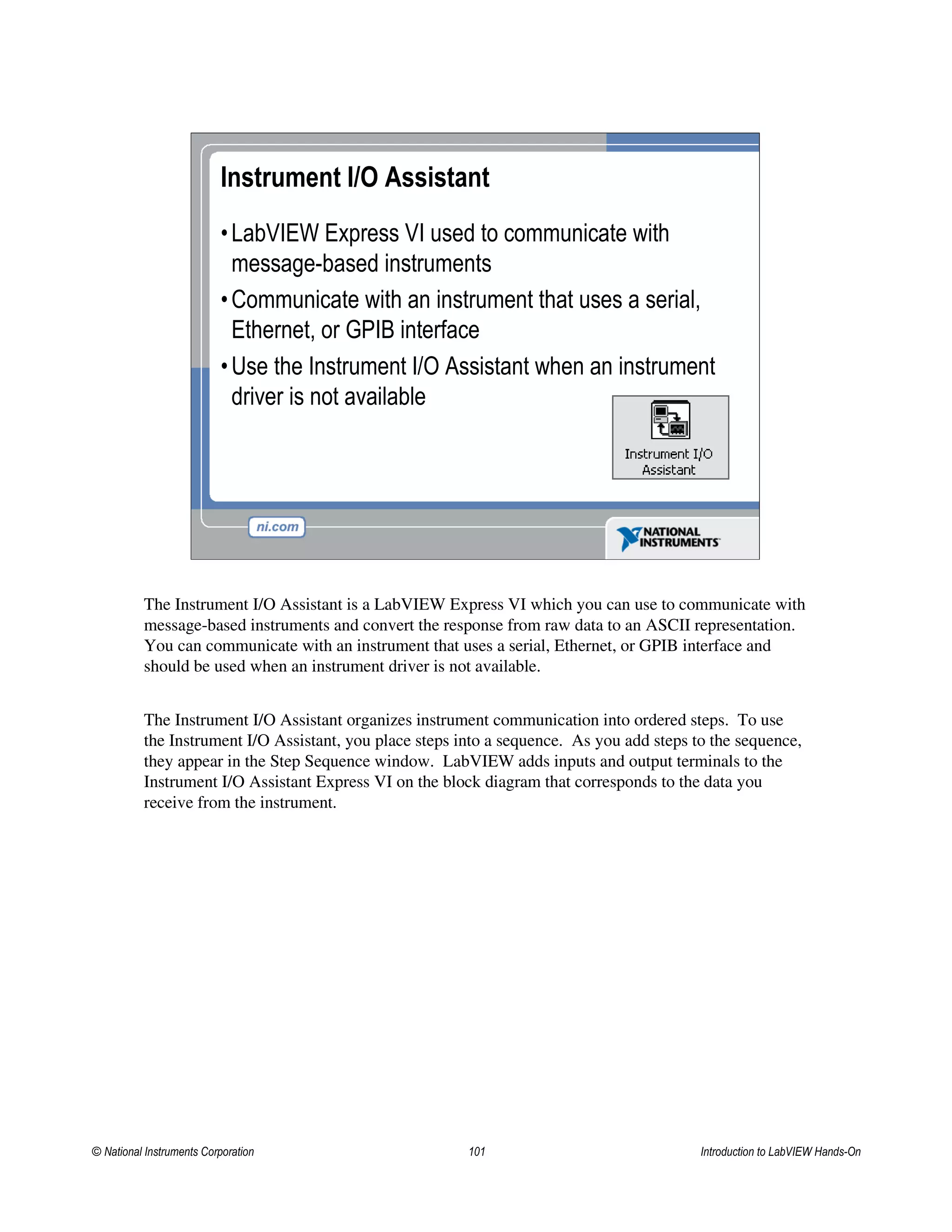 Instrument I/O Assistant
•LabVIEW Express VI used to communicate with
message-based instruments
•Communicate with an instrument that uses a serial,
Ethernet, or GPIB interface
•Use the Instrument I/O Assistant when an instrument
driver is not available
The Instrument I/O Assistant is a LabVIEW Express VI which you can use to communicate with
message-based instruments and convert the response from raw data to an ASCII representation.
You can communicate with an instrument that uses a serial, Ethernet, or GPIB interface and
should be used when an instrument driver is not available.
The Instrument I/O Assistant organizes instrument communication into ordered steps. To use
the Instrument I/O Assistant, you place steps into a sequence. As you add steps to the sequence,
they appear in the Step Sequence window. LabVIEW adds inputs and output terminals to the
Instrument I/O Assistant Express VI on the block diagram that corresponds to the data you
receive from the instrument.
© National Instruments Corporation 101 Introduction to LabVIEW Hands-On
 