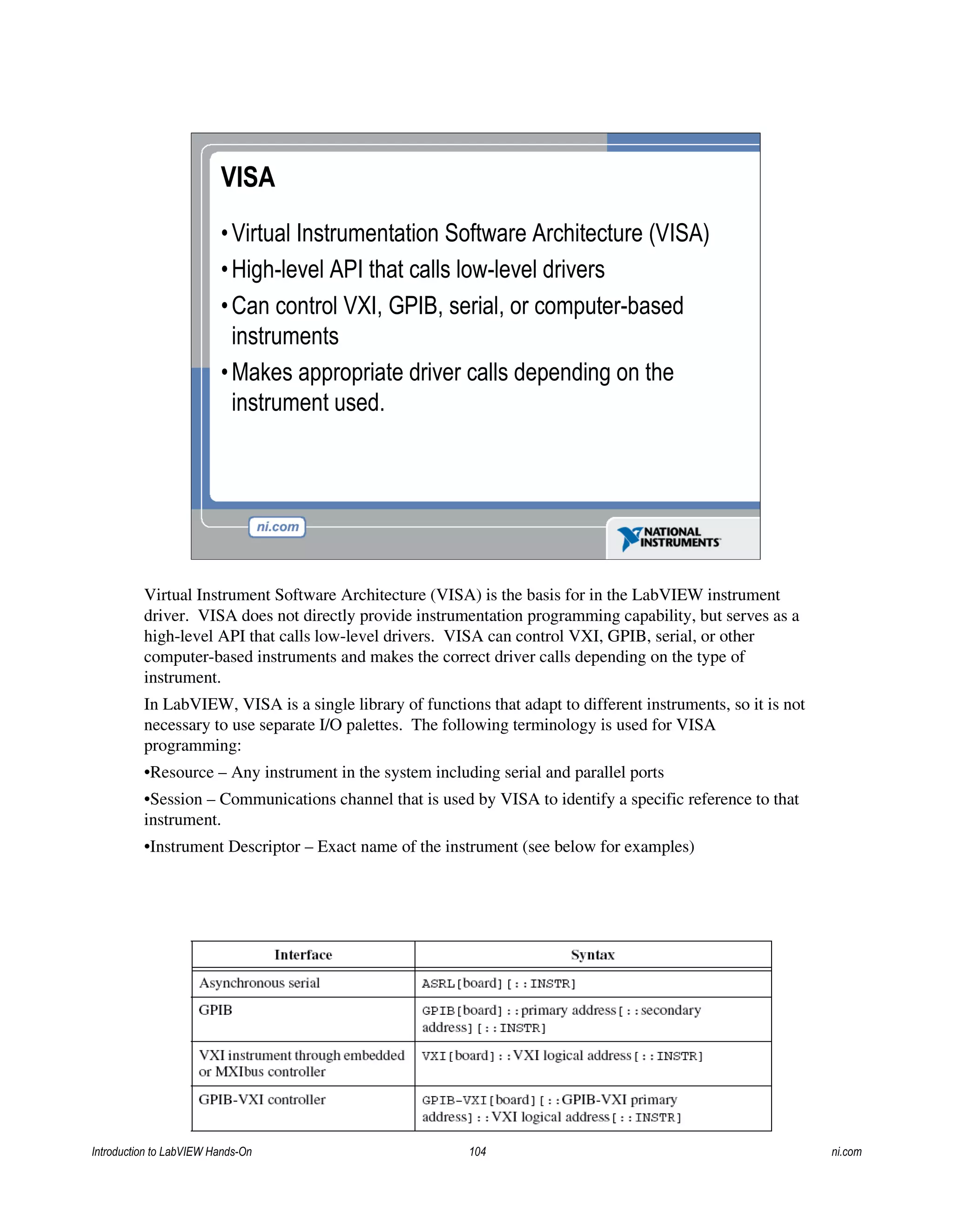 VISA
•Virtual Instrumentation Software Architecture (VISA)
•High-level API that calls low-level drivers
•Can control VXI, GPIB, serial, or computer-based
instruments
•Makes appropriate driver calls depending on the
instrument used.
Virtual Instrument Software Architecture (VISA) is the basis for in the LabVIEW instrument
driver. VISA does not directly provide instrumentation programming capability, but serves as a
high-level API that calls low-level drivers. VISA can control VXI, GPIB, serial, or other
computer-based instruments and makes the correct driver calls depending on the type of
instrument.
In LabVIEW, VISA is a single library of functions that adapt to different instruments, so it is not
necessary to use separate I/O palettes. The following terminology is used for VISA
programming:
•Resource – Any instrument in the system including serial and parallel ports
•Session – Communications channel that is used by VISA to identify a specific reference to that
instrument.
•Instrument Descriptor – Exact name of the instrument (see below for examples)
Introduction to LabVIEW Hands-On 104 ni.com
 
