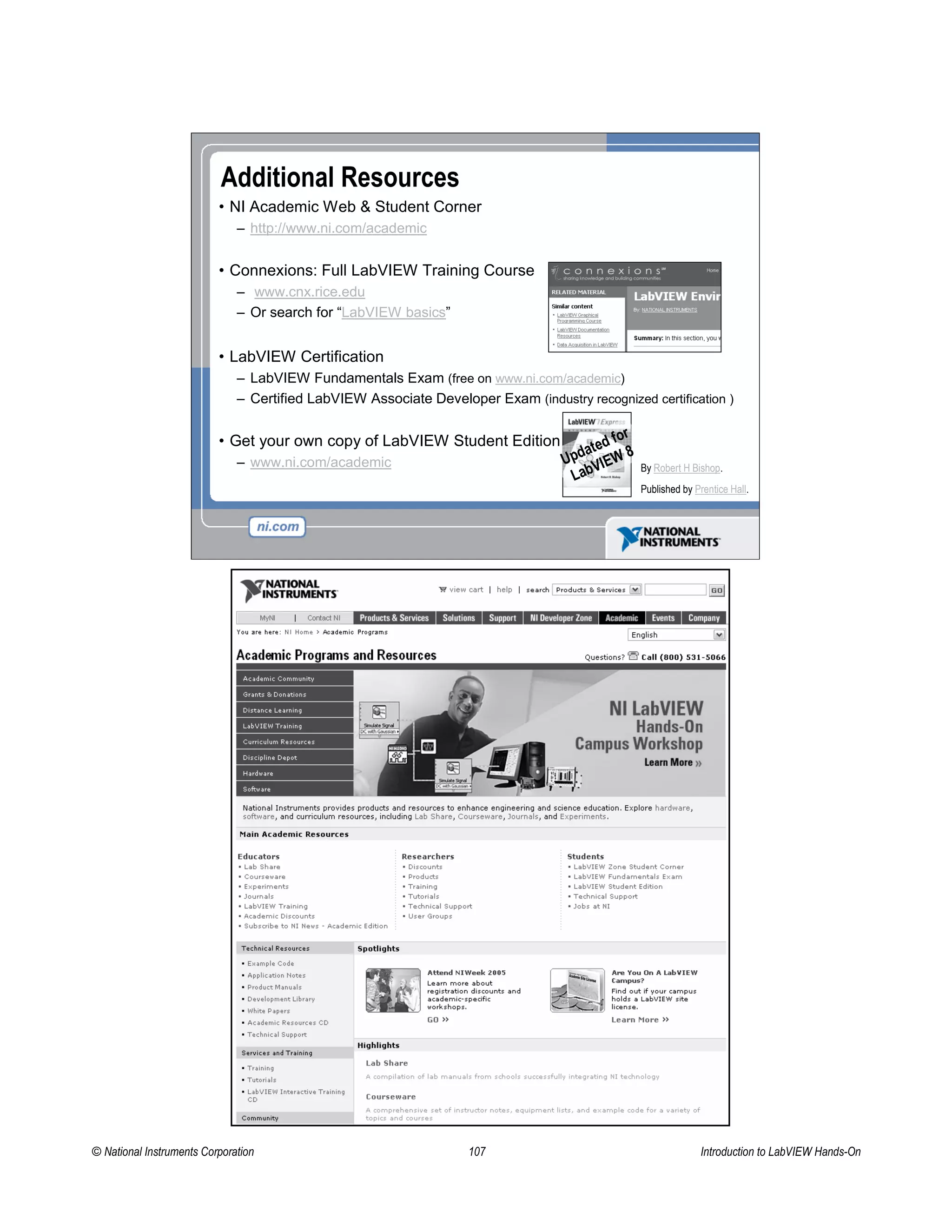 Additional Resources
• NI Academic Web & Student Corner
– http://www.ni.com/academic
• Connexions: Full LabVIEW Training Course
– www.cnx.rice.edu
– Or search for “LabVIEW basics”
• LabVIEW Certification
– LabVIEW Fundamentals Exam (free on www.ni.com/academic)
– Certified LabVIEW Associate Developer Exam (industry recognized certification )
• Get your own copy of LabVIEW Student Edition
– www.ni.com/academic By Robert H Bishop.
Published by Prentice Hall.
Updated for
LabVIEW 8
© National Instruments Corporation 107 Introduction to LabVIEW Hands-On
 