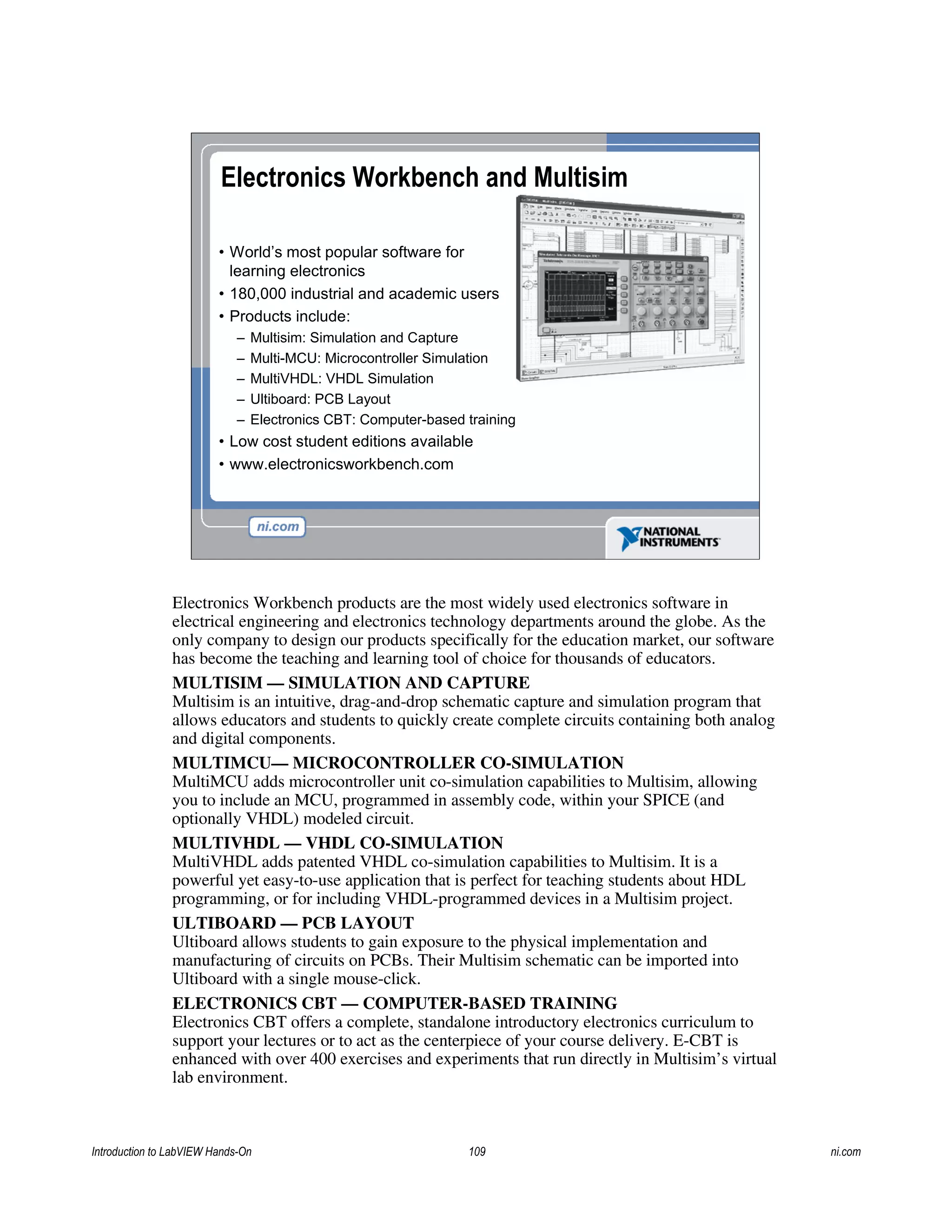 Electronics Workbench and Multisim
• World’s most popular software for
learning electronics
• 180,000 industrial and academic users
• Products include:
– Multisim: Simulation and Capture
– Multi-MCU: Microcontroller Simulation
– MultiVHDL: VHDL Simulation
– Ultiboard: PCB Layout
– Electronics CBT: Computer-based training
• Low cost student editions available
• www.electronicsworkbench.com
Electronics Workbench products are the most widely used electronics software in
electrical engineering and electronics technology departments around the globe. As the
only company to design our products specifically for the education market, our software
has become the teaching and learning tool of choice for thousands of educators.
MULTISIM — SIMULATION AND CAPTURE
Multisim is an intuitive, drag-and-drop schematic capture and simulation program that
allows educators and students to quickly create complete circuits containing both analog
and digital components.
MULTIMCU— MICROCONTROLLER CO-SIMULATION
MultiMCU adds microcontroller unit co-simulation capabilities to Multisim, allowing
you to include an MCU, programmed in assembly code, within your SPICE (and
optionally VHDL) modeled circuit.
MULTIVHDL — VHDL CO-SIMULATION
MultiVHDL adds patented VHDL co-simulation capabilities to Multisim. It is a
powerful yet easy-to-use application that is perfect for teaching students about HDL
programming, or for including VHDL-programmed devices in a Multisim project.
ULTIBOARD — PCB LAYOUT
Ultiboard allows students to gain exposure to the physical implementation and
manufacturing of circuits on PCBs. Their Multisim schematic can be imported into
Ultiboard with a single mouse-click.
ELECTRONICS CBT — COMPUTER-BASED TRAINING
Electronics CBT offers a complete, standalone introductory electronics curriculum to
support your lectures or to act as the centerpiece of your course delivery. E-CBT is
enhanced with over 400 exercises and experiments that run directly in Multisim’s virtual
lab environment.
Introduction to LabVIEW Hands-On 109 ni.com
 