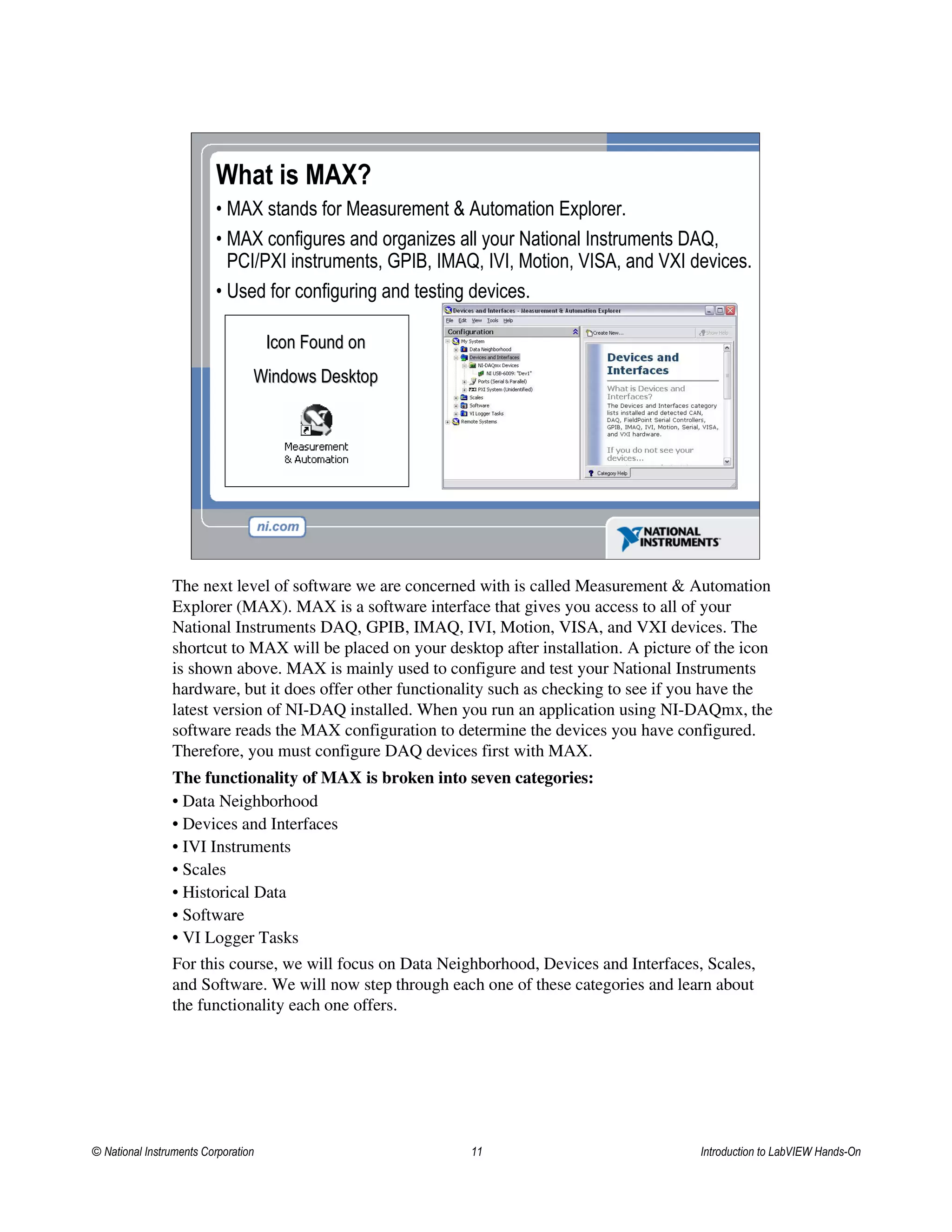 What is MAX?
• MAX stands for Measurement & Automation Explorer.
• MAX configures and organizes all your National Instruments DAQ,
PCI/PXI instruments, GPIB, IMAQ, IVI, Motion, VISA, and VXI devices.
• Used for configuring and testing devices.
Icon Found onIcon Found on
Windows DesktopWindows Desktop
The next level of software we are concerned with is called Measurement & Automation
Explorer (MAX). MAX is a software interface that gives you access to all of your
National Instruments DAQ, GPIB, IMAQ, IVI, Motion, VISA, and VXI devices. The
shortcut to MAX will be placed on your desktop after installation. A picture of the icon
is shown above. MAX is mainly used to configure and test your National Instruments
hardware, but it does offer other functionality such as checking to see if you have the
latest version of NI-DAQ installed. When you run an application using NI-DAQmx, the
software reads the MAX configuration to determine the devices you have configured.
Therefore, you must configure DAQ devices first with MAX.
The functionality of MAX is broken into seven categories:
• Data Neighborhood
• Devices and Interfaces
• IVI Instruments
• Scales
• Historical Data
• Software
• VI Logger Tasks
For this course, we will focus on Data Neighborhood, Devices and Interfaces, Scales,
and Software. We will now step through each one of these categories and learn about
the functionality each one offers.
© National Instruments Corporation 11 Introduction to LabVIEW Hands-On
 