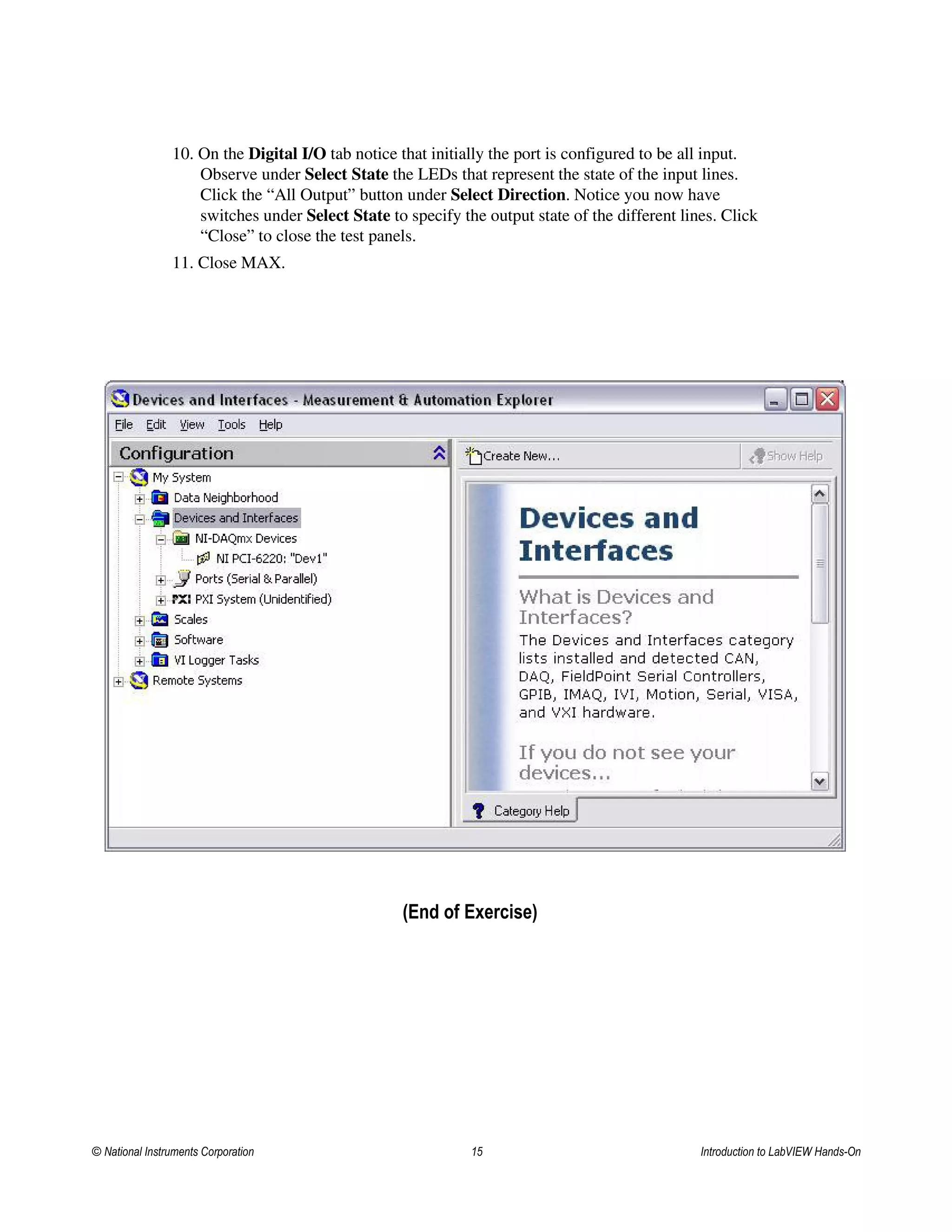 10. On the Digital I/O tab notice that initially the port is configured to be all input.
Observe under Select State the LEDs that represent the state of the input lines.
Click the “All Output” button under Select Direction. Notice you now have
switches under Select State to specify the output state of the different lines. Click
“Close” to close the test panels.
11. Close MAX.
(End of Exercise)
© National Instruments Corporation 15 Introduction to LabVIEW Hands-On
 