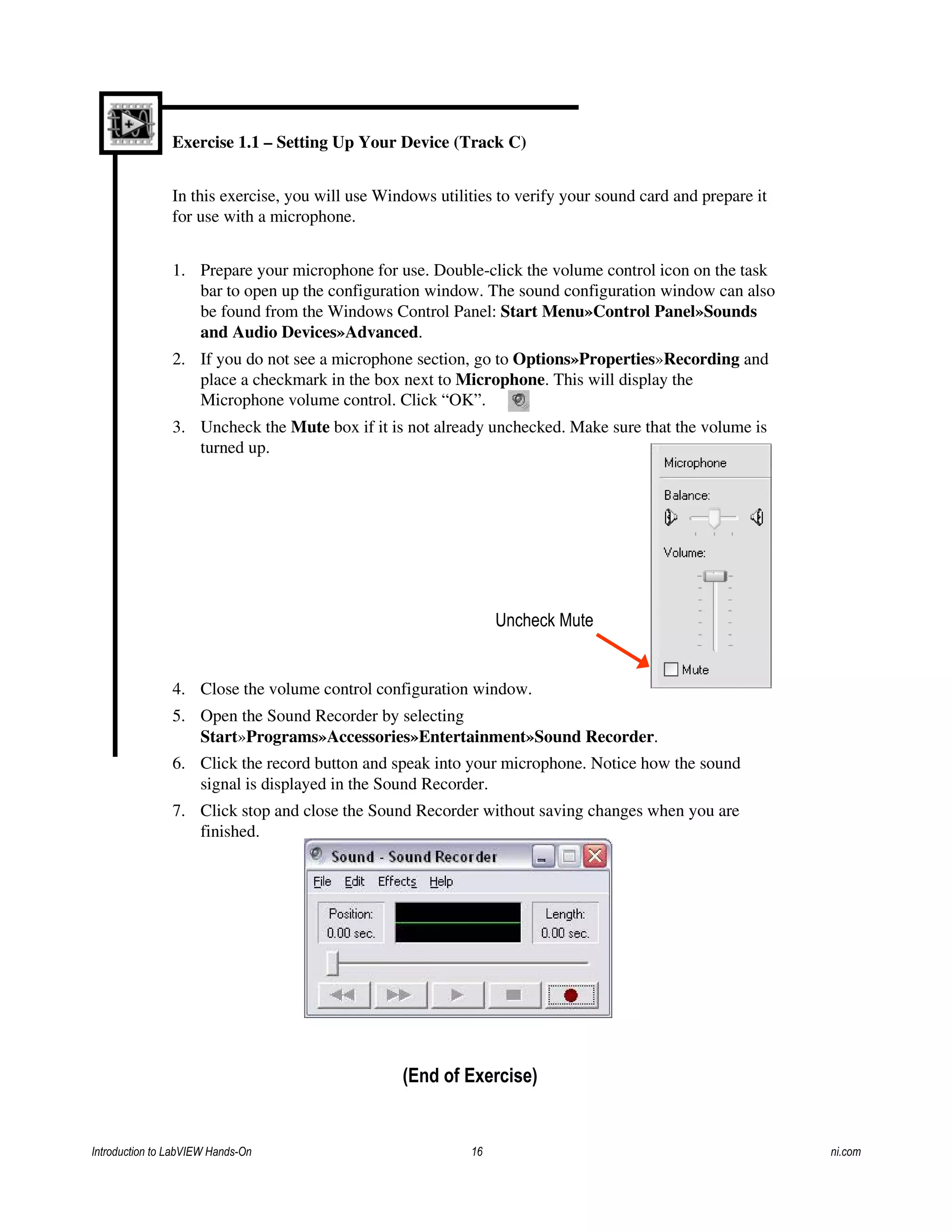 Exercise 1.1 – Setting Up Your Device (Track C)
In this exercise, you will use Windows utilities to verify your sound card and prepare it
for use with a microphone.
1. Prepare your microphone for use. Double-click the volume control icon on the task
bar to open up the configuration window. The sound configuration window can also
be found from the Windows Control Panel: Start Menu»Control Panel»Sounds
and Audio Devices»Advanced.
2. If you do not see a microphone section, go to Options»Properties»Recording and
place a checkmark in the box next to Microphone. This will display the
Microphone volume control. Click “OK”.
3. Uncheck the Mute box if it is not already unchecked. Make sure that the volume is
turned up.
4. Close the volume control configuration window.
5. Open the Sound Recorder by selecting
Start»Programs»Accessories»Entertainment»Sound Recorder.
6. Click the record button and speak into your microphone. Notice how the sound
signal is displayed in the Sound Recorder.
7. Click stop and close the Sound Recorder without saving changes when you are
finished.
Uncheck Mute
(End of Exercise)
Introduction to LabVIEW Hands-On 16 ni.com
 