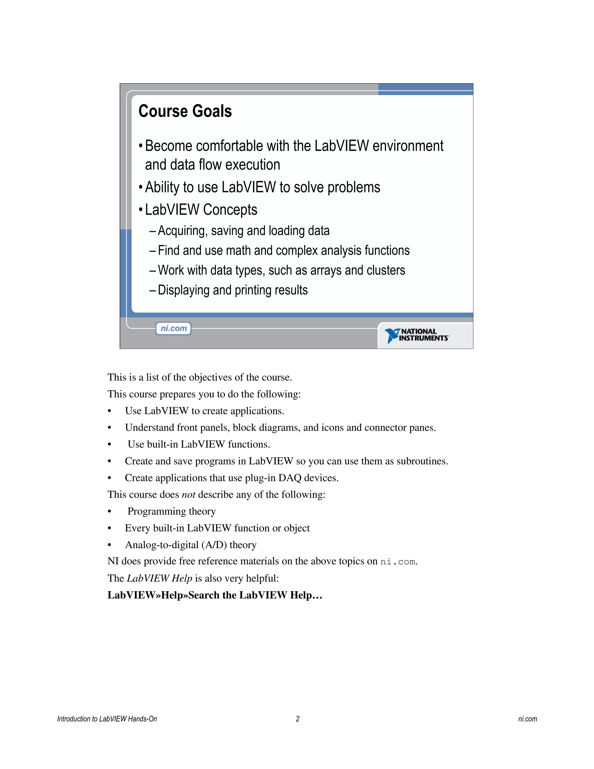 Course Goals
•Become comfortable with the LabVIEW environment
and data flow execution
•Ability to use LabVIEW to solve problems
•LabVIEW Concepts
– Acquiring, saving and loading data
– Find and use math and complex analysis functions
– Work with data types, such as arrays and clusters
– Displaying and printing results
This is a list of the objectives of the course.
This course prepares you to do the following:
• Use LabVIEW to create applications.
• Understand front panels, block diagrams, and icons and connector panes.
• Use built-in LabVIEW functions.
• Create and save programs in LabVIEW so you can use them as subroutines.
• Create applications that use plug-in DAQ devices.
This course does not describe any of the following:
• Programming theory
• Every built-in LabVIEW function or object
• Analog-to-digital (A/D) theory
NI does provide free reference materials on the above topics on ni.com.
The LabVIEW Help is also very helpful:
LabVIEW»Help»Search the LabVIEW Help…
Introduction to LabVIEW Hands-On 2 ni.com
 