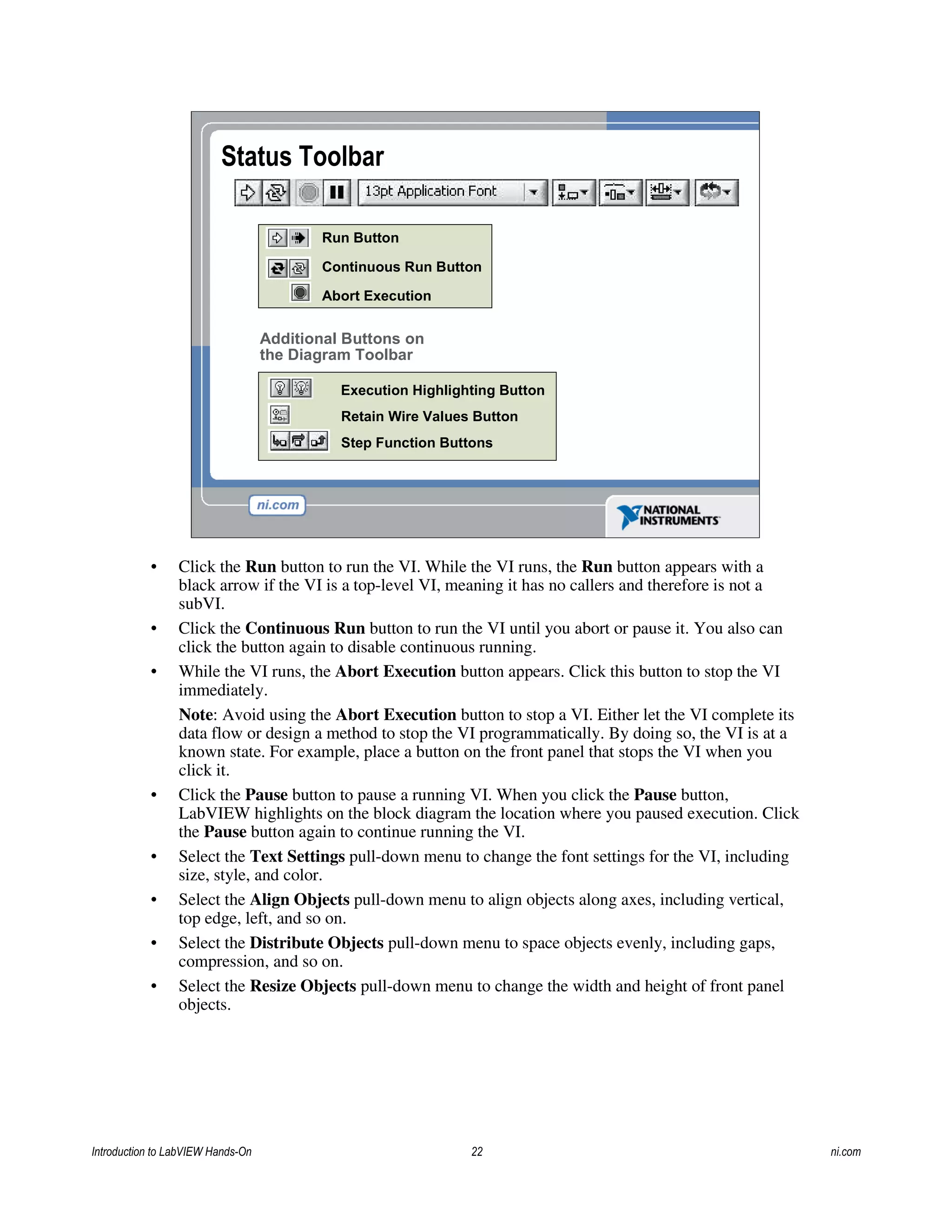Run Button
Continuous Run Button
Abort Execution
Execution Highlighting Button
Additional Buttons on
the Diagram Toolbar
Status Toolbar
Retain Wire Values Button
Step Function Buttons
• Click the Run button to run the VI. While the VI runs, the Run button appears with a
black arrow if the VI is a top-level VI, meaning it has no callers and therefore is not a
subVI.
• Click the Continuous Run button to run the VI until you abort or pause it. You also can
click the button again to disable continuous running.
• While the VI runs, the Abort Execution button appears. Click this button to stop the VI
immediately.
Note: Avoid using the Abort Execution button to stop a VI. Either let the VI complete its
data flow or design a method to stop the VI programmatically. By doing so, the VI is at a
known state. For example, place a button on the front panel that stops the VI when you
click it.
• Click the Pause button to pause a running VI. When you click the Pause button,
LabVIEW highlights on the block diagram the location where you paused execution. Click
the Pause button again to continue running the VI.
• Select the Text Settings pull-down menu to change the font settings for the VI, including
size, style, and color.
• Select the Align Objects pull-down menu to align objects along axes, including vertical,
top edge, left, and so on.
• Select the Distribute Objects pull-down menu to space objects evenly, including gaps,
compression, and so on.
• Select the Resize Objects pull-down menu to change the width and height of front panel
objects.
Introduction to LabVIEW Hands-On 22 ni.com
 