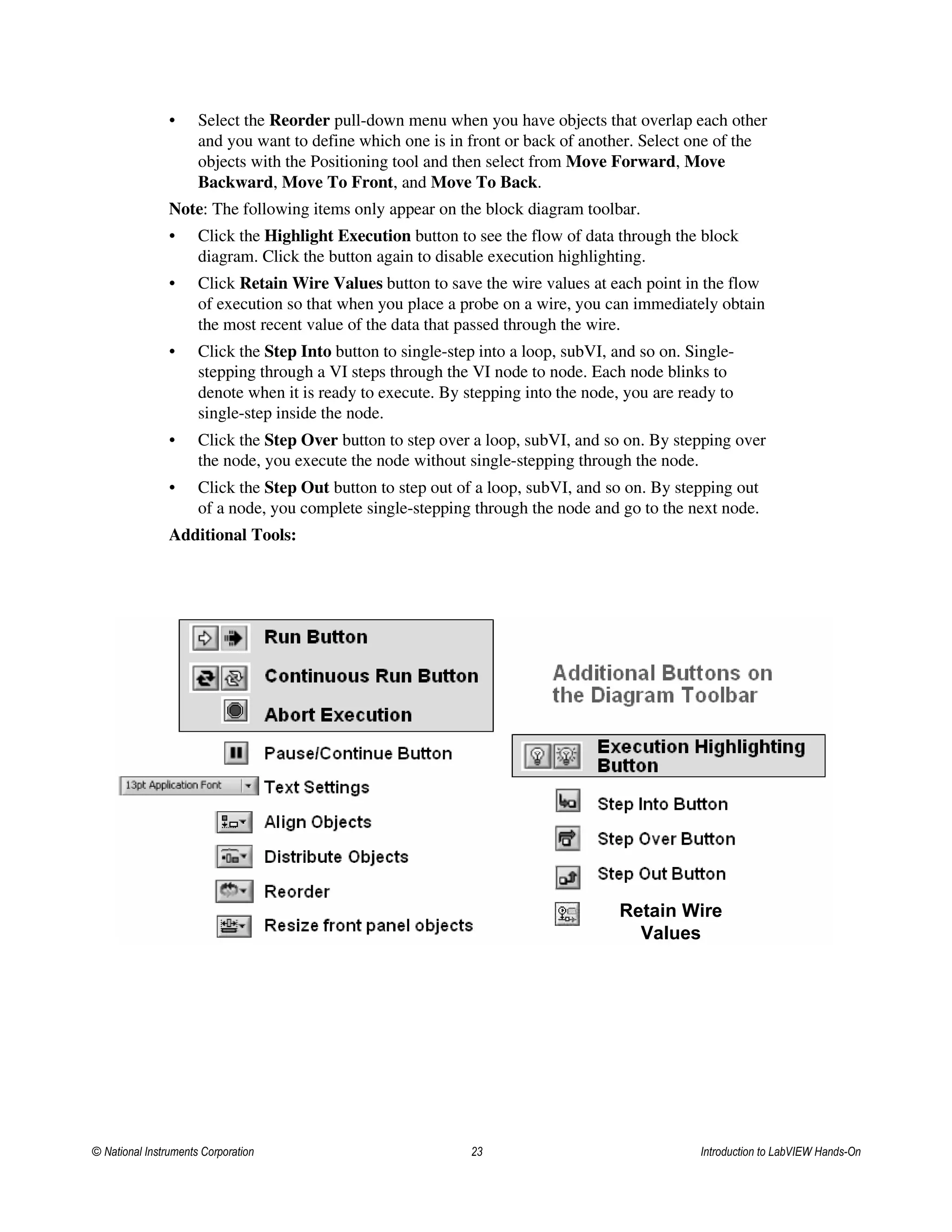 • Select the Reorder pull-down menu when you have objects that overlap each other
and you want to define which one is in front or back of another. Select one of the
objects with the Positioning tool and then select from Move Forward, Move
Backward, Move To Front, and Move To Back.
Note: The following items only appear on the block diagram toolbar.
• Click the Highlight Execution button to see the flow of data through the block
diagram. Click the button again to disable execution highlighting.
• Click Retain Wire Values button to save the wire values at each point in the flow
of execution so that when you place a probe on a wire, you can immediately obtain
the most recent value of the data that passed through the wire.
• Click the Step Into button to single-step into a loop, subVI, and so on. Single-
stepping through a VI steps through the VI node to node. Each node blinks to
denote when it is ready to execute. By stepping into the node, you are ready to
single-step inside the node.
• Click the Step Over button to step over a loop, subVI, and so on. By stepping over
the node, you execute the node without single-stepping through the node.
• Click the Step Out button to step out of a loop, subVI, and so on. By stepping out
of a node, you complete single-stepping through the node and go to the next node.
Additional Tools:
Retain Wire
Values
© National Instruments Corporation 23 Introduction to LabVIEW Hands-On
 