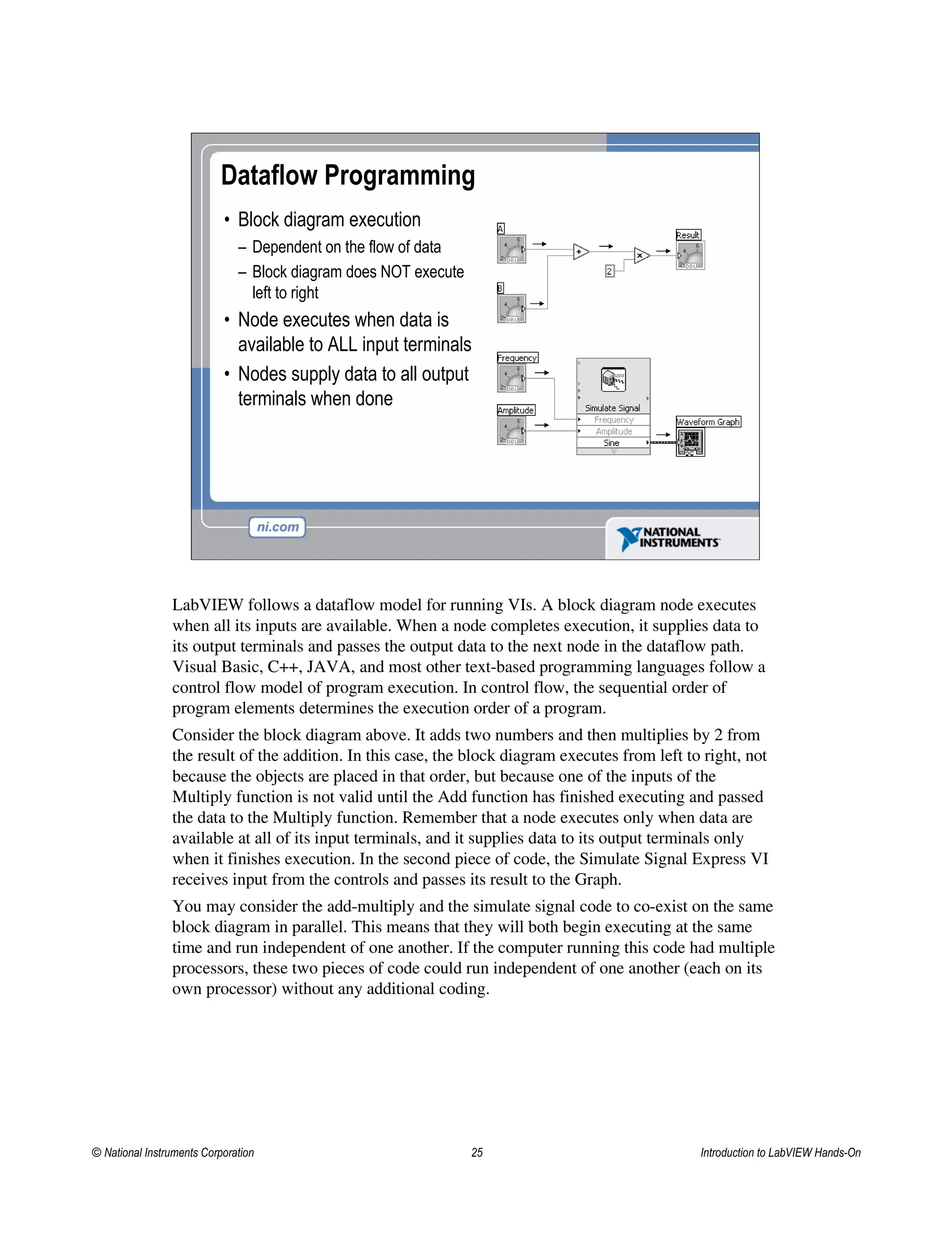 • Block diagram execution
– Dependent on the flow of data
– Block diagram does NOT execute
left to right
• Node executes when data is
available to ALL input terminals
• Nodes supply data to all output
terminals when done
Dataflow Programming
LabVIEW follows a dataflow model for running VIs. A block diagram node executes
when all its inputs are available. When a node completes execution, it supplies data to
its output terminals and passes the output data to the next node in the dataflow path.
Visual Basic, C++, JAVA, and most other text-based programming languages follow a
control flow model of program execution. In control flow, the sequential order of
program elements determines the execution order of a program.
Consider the block diagram above. It adds two numbers and then multiplies by 2 from
the result of the addition. In this case, the block diagram executes from left to right, not
because the objects are placed in that order, but because one of the inputs of the
Multiply function is not valid until the Add function has finished executing and passed
the data to the Multiply function. Remember that a node executes only when data are
available at all of its input terminals, and it supplies data to its output terminals only
when it finishes execution. In the second piece of code, the Simulate Signal Express VI
receives input from the controls and passes its result to the Graph.
You may consider the add-multiply and the simulate signal code to co-exist on the same
block diagram in parallel. This means that they will both begin executing at the same
time and run independent of one another. If the computer running this code had multiple
processors, these two pieces of code could run independent of one another (each on its
own processor) without any additional coding.
© National Instruments Corporation 25 Introduction to LabVIEW Hands-On
 