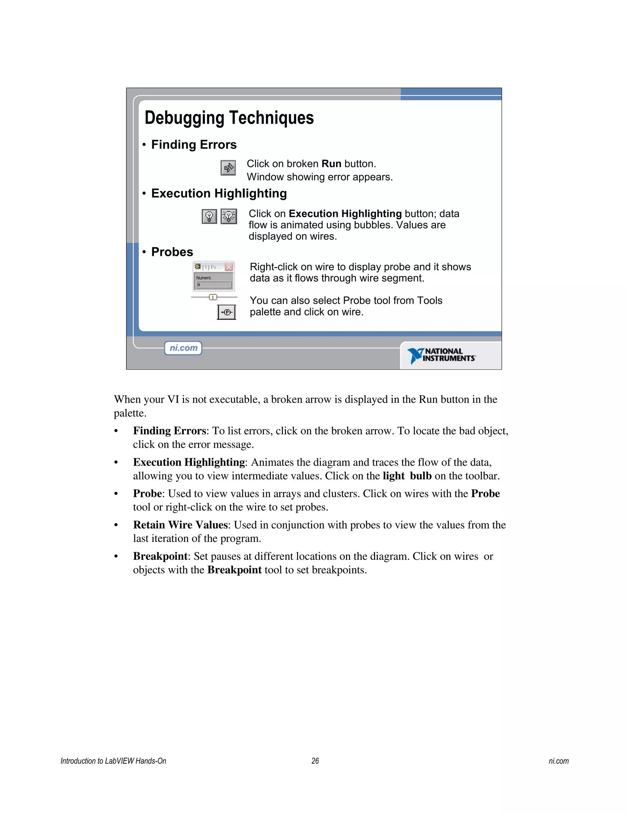Debugging Techniques
• Finding Errors
• Execution Highlighting
• Probes
Click on broken Run button.
Window showing error appears.
Click on Execution Highlighting button; data
flow is animated using bubbles. Values are
displayed on wires.
Right-click on wire to display probe and it shows
data as it flows through wire segment.
You can also select Probe tool from Tools
palette and click on wire.
When your VI is not executable, a broken arrow is displayed in the Run button in the
palette.
• Finding Errors: To list errors, click on the broken arrow. To locate the bad object,
click on the error message.
• Execution Highlighting: Animates the diagram and traces the flow of the data,
allowing you to view intermediate values. Click on the light bulb on the toolbar.
• Probe: Used to view values in arrays and clusters. Click on wires with the Probe
tool or right-click on the wire to set probes.
• Retain Wire Values: Used in conjunction with probes to view the values from the
last iteration of the program.
• Breakpoint: Set pauses at different locations on the diagram. Click on wires or
objects with the Breakpoint tool to set breakpoints.
Introduction to LabVIEW Hands-On 26 ni.com
 