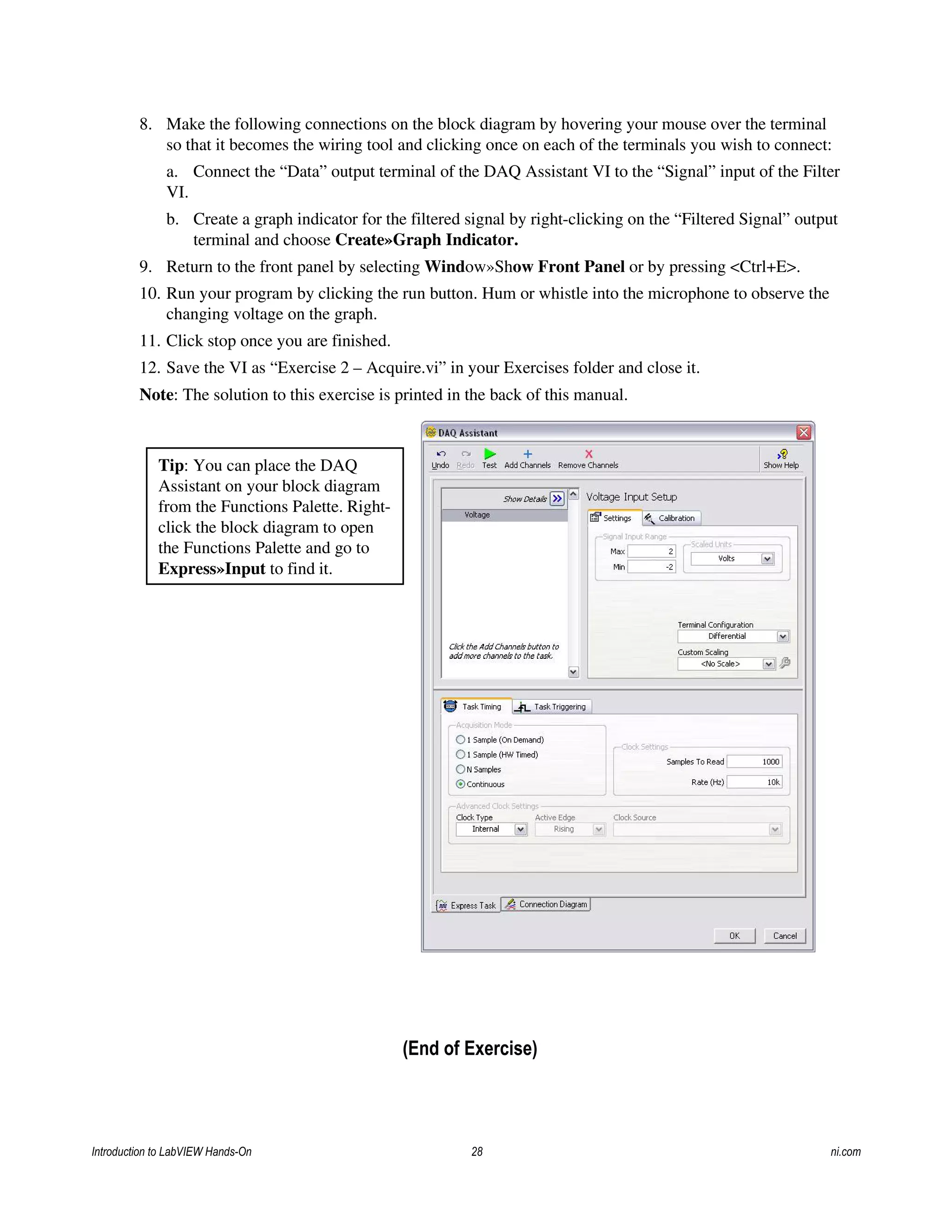 8. Make the following connections on the block diagram by hovering your mouse over the terminal
so that it becomes the wiring tool and clicking once on each of the terminals you wish to connect:
a. Connect the “Data” output terminal of the DAQ Assistant VI to the “Signal” input of the Filter
VI.
b. Create a graph indicator for the filtered signal by right-clicking on the “Filtered Signal” output
terminal and choose Create»Graph Indicator.
9. Return to the front panel by selecting Window»Show Front Panel or by pressing <Ctrl+E>.
10. Run your program by clicking the run button. Hum or whistle into the microphone to observe the
changing voltage on the graph.
11. Click stop once you are finished.
12. Save the VI as “Exercise 2 – Acquire.vi” in your Exercises folder and close it.
Note: The solution to this exercise is printed in the back of this manual.
Tip: You can place the DAQ
Assistant on your block diagram
from the Functions Palette. Right-
click the block diagram to open
the Functions Palette and go to
Express»Input to find it.
(End of Exercise)
Introduction to LabVIEW Hands-On 28 ni.com
 