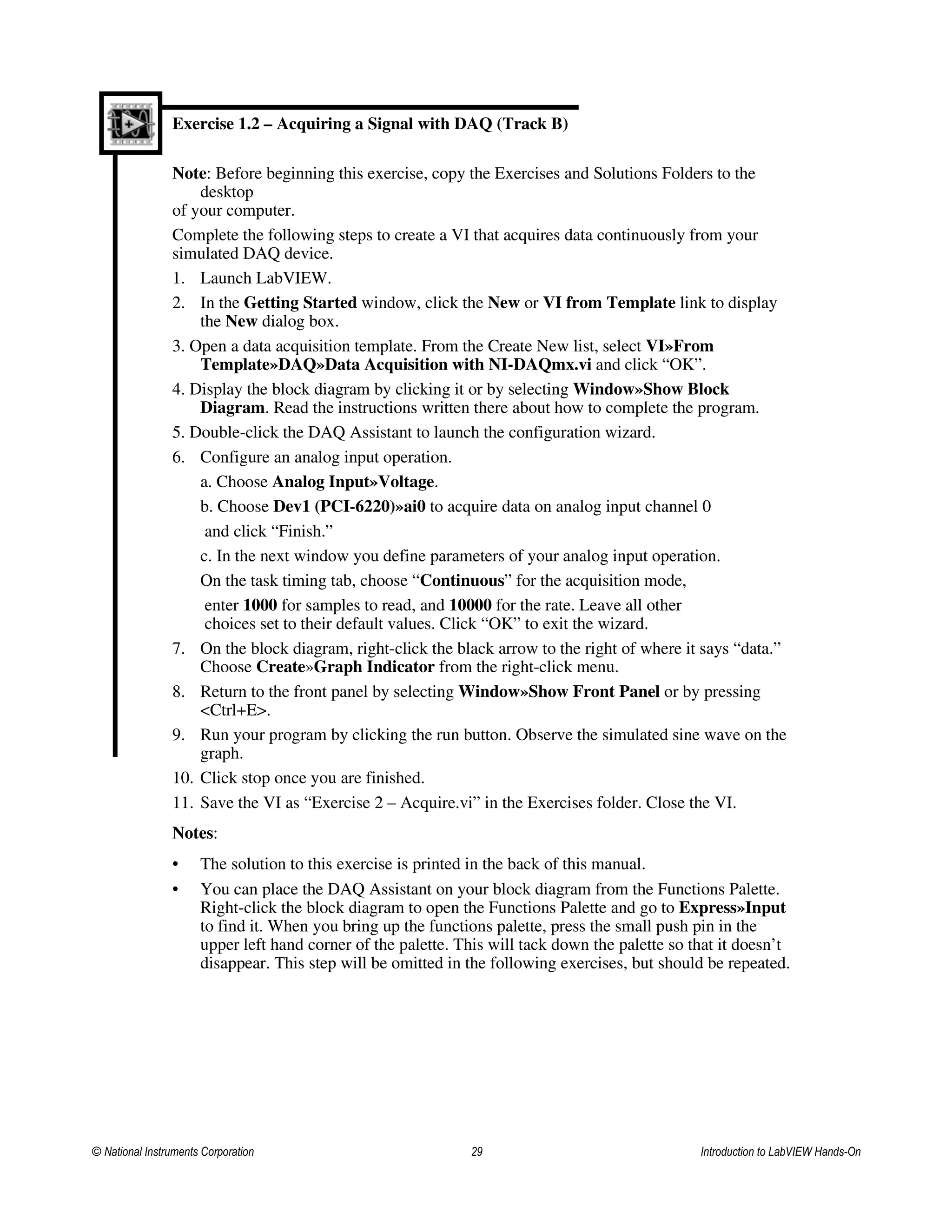 Exercise 1.2 – Acquiring a Signal with DAQ (Track B)
Note: Before beginning this exercise, copy the Exercises and Solutions Folders to the
desktop
of your computer.
Complete the following steps to create a VI that acquires data continuously from your
simulated DAQ device.
1. Launch LabVIEW.
2. In the Getting Started window, click the New or VI from Template link to display
the New dialog box.
3. Open a data acquisition template. From the Create New list, select VI»From
Template»DAQ»Data Acquisition with NI-DAQmx.vi and click “OK”.
4. Display the block diagram by clicking it or by selecting Window»Show Block
Diagram. Read the instructions written there about how to complete the program.
5. Double-click the DAQ Assistant to launch the configuration wizard.
6. Configure an analog input operation.
a. Choose Analog Input»Voltage.
b. Choose Dev1 (PCI-6220)»ai0 to acquire data on analog input channel 0
and click “Finish.”
c. In the next window you define parameters of your analog input operation.
On the task timing tab, choose “Continuous” for the acquisition mode,
enter 1000 for samples to read, and 10000 for the rate. Leave all other
choices set to their default values. Click “OK” to exit the wizard.
7. On the block diagram, right-click the black arrow to the right of where it says “data.”
Choose Create»Graph Indicator from the right-click menu.
8. Return to the front panel by selecting Window»Show Front Panel or by pressing
<Ctrl+E>.
9. Run your program by clicking the run button. Observe the simulated sine wave on the
graph.
10. Click stop once you are finished.
11. Save the VI as “Exercise 2 – Acquire.vi” in the Exercises folder. Close the VI.
Notes:
• The solution to this exercise is printed in the back of this manual.
• You can place the DAQ Assistant on your block diagram from the Functions Palette.
Right-click the block diagram to open the Functions Palette and go to Express»Input
to find it. When you bring up the functions palette, press the small push pin in the
upper left hand corner of the palette. This will tack down the palette so that it doesn’t
disappear. This step will be omitted in the following exercises, but should be repeated.
© National Instruments Corporation 29 Introduction to LabVIEW Hands-On
 