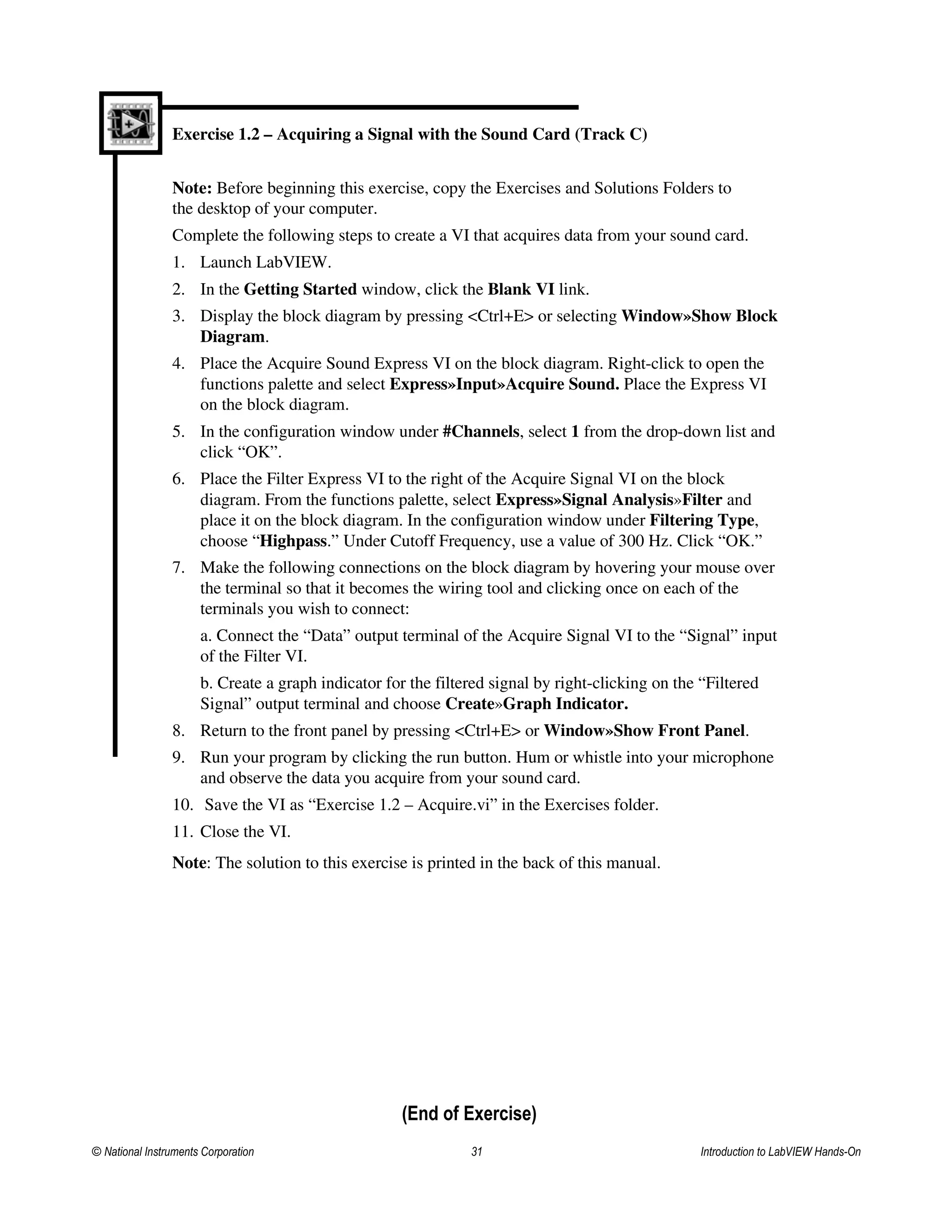 Exercise 1.2 – Acquiring a Signal with the Sound Card (Track C)
Note: Before beginning this exercise, copy the Exercises and Solutions Folders to
the desktop of your computer.
Complete the following steps to create a VI that acquires data from your sound card.
1. Launch LabVIEW.
2. In the Getting Started window, click the Blank VI link.
3. Display the block diagram by pressing <Ctrl+E> or selecting Window»Show Block
Diagram.
4. Place the Acquire Sound Express VI on the block diagram. Right-click to open the
functions palette and select Express»Input»Acquire Sound. Place the Express VI
on the block diagram.
5. In the configuration window under #Channels, select 1 from the drop-down list and
click “OK”.
6. Place the Filter Express VI to the right of the Acquire Signal VI on the block
diagram. From the functions palette, select Express»Signal Analysis»Filter and
place it on the block diagram. In the configuration window under Filtering Type,
choose “Highpass.” Under Cutoff Frequency, use a value of 300 Hz. Click “OK.”
7. Make the following connections on the block diagram by hovering your mouse over
the terminal so that it becomes the wiring tool and clicking once on each of the
terminals you wish to connect:
a. Connect the “Data” output terminal of the Acquire Signal VI to the “Signal” input
of the Filter VI.
b. Create a graph indicator for the filtered signal by right-clicking on the “Filtered
Signal” output terminal and choose Create»Graph Indicator.
8. Return to the front panel by pressing <Ctrl+E> or Window»Show Front Panel.
9. Run your program by clicking the run button. Hum or whistle into your microphone
and observe the data you acquire from your sound card.
10. Save the VI as “Exercise 1.2 – Acquire.vi” in the Exercises folder.
11. Close the VI.
Note: The solution to this exercise is printed in the back of this manual.
(End of Exercise)
© National Instruments Corporation 31 Introduction to LabVIEW Hands-On
 