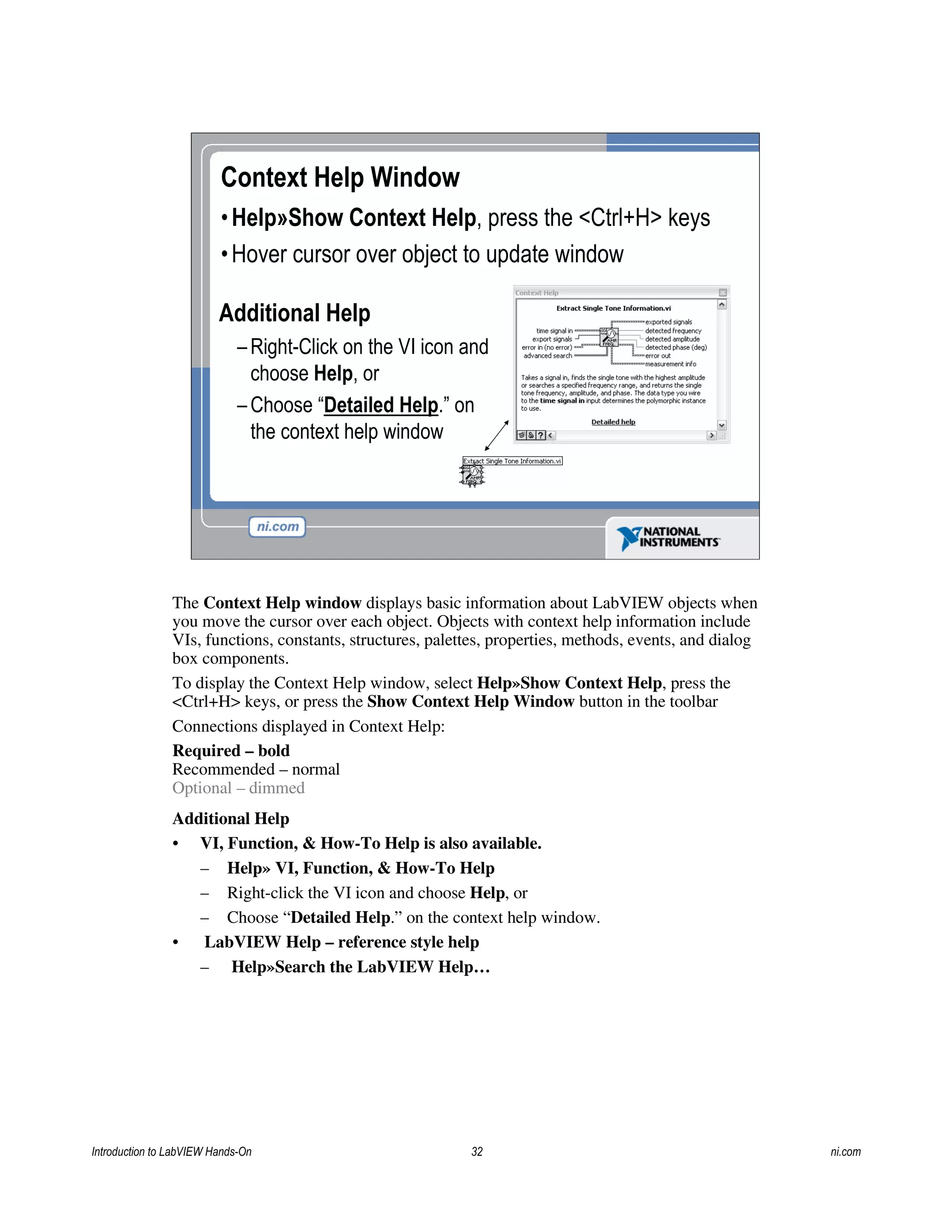 Context Help Window
•Help»Show Context Help, press the <Ctrl+H> keys
•Hover cursor over object to update window
Additional Help
– Right-Click on the VI icon and
choose Help, or
– Choose “Detailed Help.” on
the context help window
The Context Help window displays basic information about LabVIEW objects when
you move the cursor over each object. Objects with context help information include
VIs, functions, constants, structures, palettes, properties, methods, events, and dialog
box components.
To display the Context Help window, select Help»Show Context Help, press the
<Ctrl+H> keys, or press the Show Context Help Window button in the toolbar
Connections displayed in Context Help:
Required – bold
Recommended – normal
Optional – dimmed
Additional Help
• VI, Function, & How-To Help is also available.
– Help» VI, Function, & How-To Help
– Right-click the VI icon and choose Help, or
– Choose “Detailed Help.” on the context help window.
• LabVIEW Help – reference style help
– Help»Search the LabVIEW Help…
Introduction to LabVIEW Hands-On 32 ni.com
 