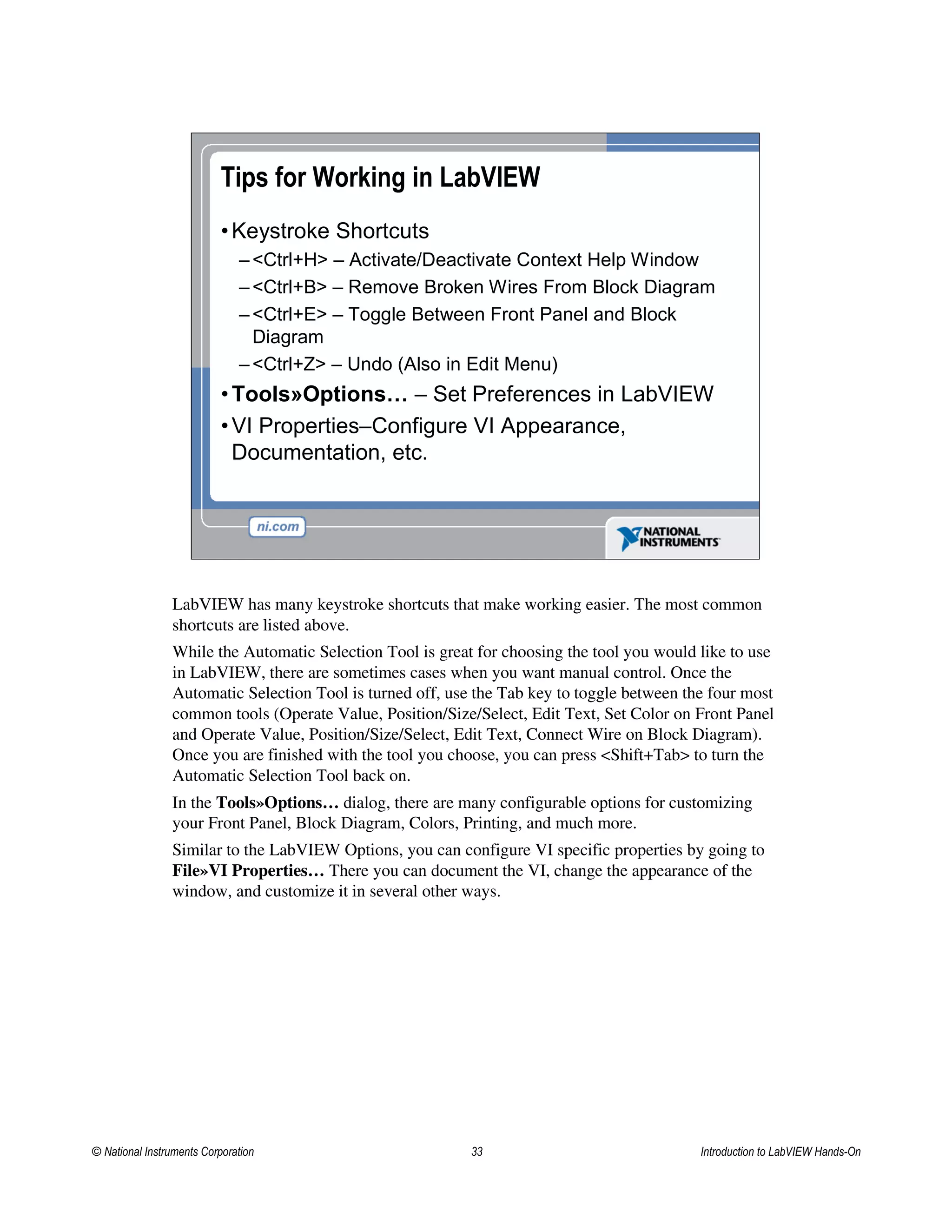 Tips for Working in LabVIEW
•Keystroke Shortcuts
– <Ctrl+H> – Activate/Deactivate Context Help Window
– <Ctrl+B> – Remove Broken Wires From Block Diagram
– <Ctrl+E> – Toggle Between Front Panel and Block
Diagram
– <Ctrl+Z> – Undo (Also in Edit Menu)
•Tools»Options… – Set Preferences in LabVIEW
•VI Properties–Configure VI Appearance,
Documentation, etc.
LabVIEW has many keystroke shortcuts that make working easier. The most common
shortcuts are listed above.
While the Automatic Selection Tool is great for choosing the tool you would like to use
in LabVIEW, there are sometimes cases when you want manual control. Once the
Automatic Selection Tool is turned off, use the Tab key to toggle between the four most
common tools (Operate Value, Position/Size/Select, Edit Text, Set Color on Front Panel
and Operate Value, Position/Size/Select, Edit Text, Connect Wire on Block Diagram).
Once you are finished with the tool you choose, you can press <Shift+Tab> to turn the
Automatic Selection Tool back on.
In the Tools»Options… dialog, there are many configurable options for customizing
your Front Panel, Block Diagram, Colors, Printing, and much more.
Similar to the LabVIEW Options, you can configure VI specific properties by going to
File»VI Properties… There you can document the VI, change the appearance of the
window, and customize it in several other ways.
© National Instruments Corporation 33 Introduction to LabVIEW Hands-On
 
