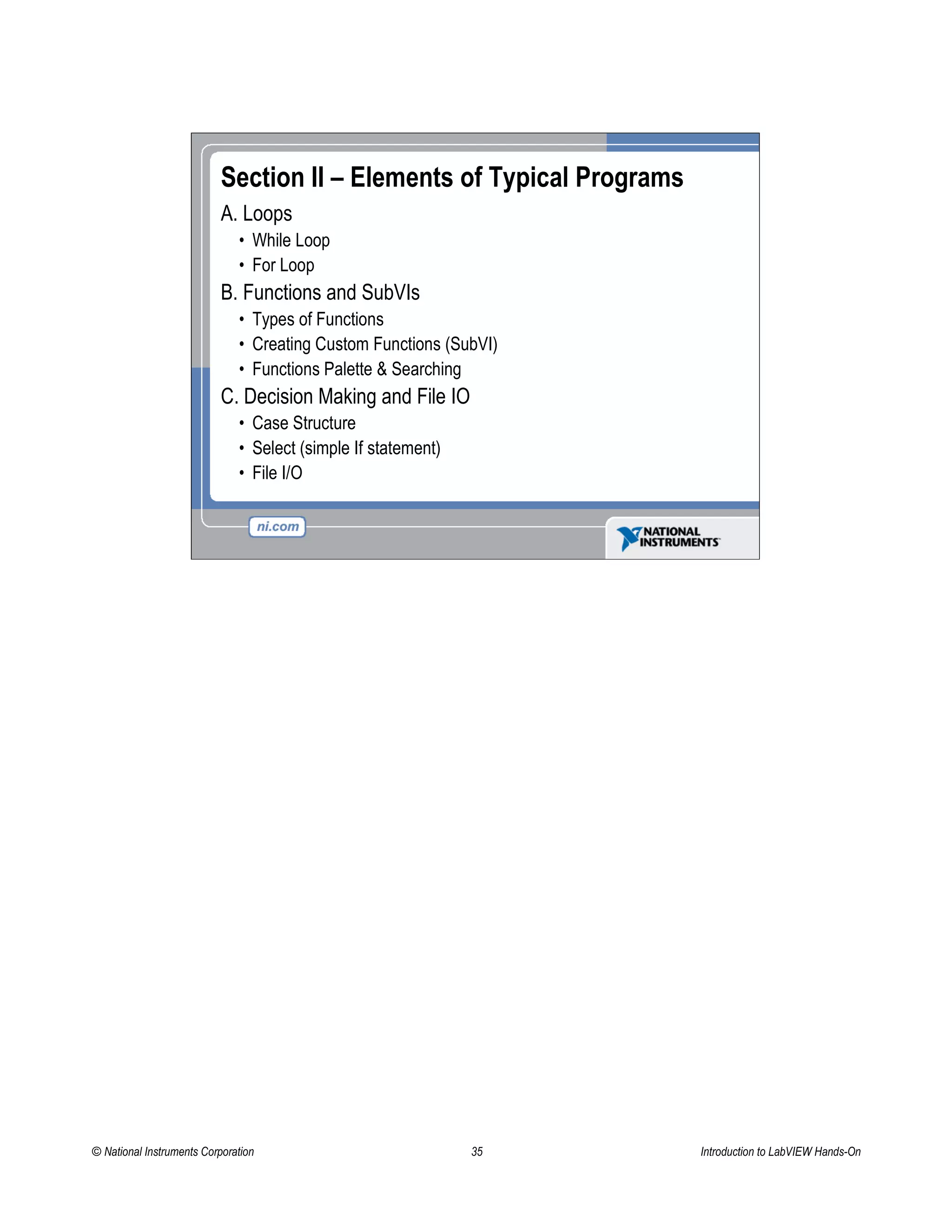 Section II – Elements of Typical Programs
A. Loops
• While Loop
• For Loop
B. Functions and SubVIs
• Types of Functions
• Creating Custom Functions (SubVI)
• Functions Palette & Searching
C. Decision Making and File IO
• Case Structure
• Select (simple If statement)
• File I/O
© National Instruments Corporation 35 Introduction to LabVIEW Hands-On
 